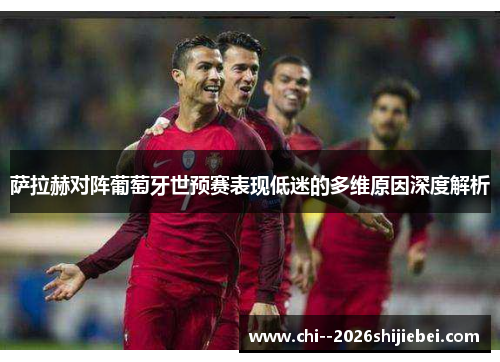 萨拉赫对阵葡萄牙世预赛表现低迷的多维原因深度解析 萨拉赫对阵葡萄牙世预赛表现低迷的多维原因深度解析