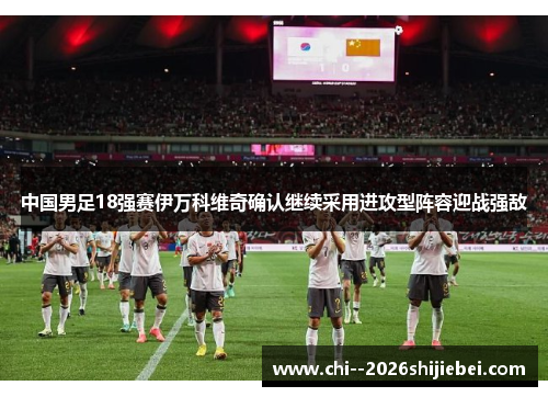 中国男足18强赛伊万科维奇确认继续采用进攻型阵容迎战强敌