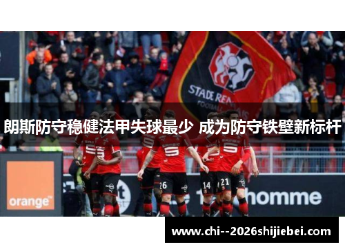 朗斯防守稳健法甲失球最少 成为防守铁壁新标杆 朗斯防守稳健法甲失球最少 成为防守铁壁新标杆